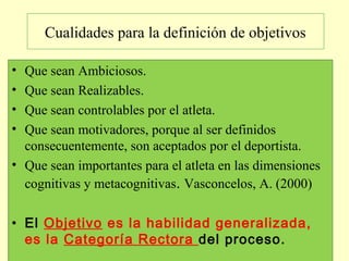 Cualidades para la definición de objetivos
•
•
•
•

Que sean Ambiciosos.
Que sean Realizables.
Que sean controlables por el atleta.
Que sean motivadores, porque al ser definidos
consecuentemente, son aceptados por el deportista.
• Que sean importantes para el atleta en las dimensiones
cognitivas y metacognitivas. Vasconcelos, A. (2000)
• El Objetivo es la habilidad generalizada,
es la Categoría Rectora del proceso.

 