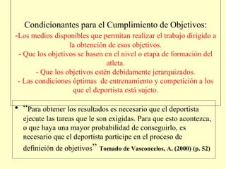 Condicionantes para el Cumplimiento de Objetivos:
-Los medios disponibles que permitan realizar el trabajo dirigido a
la obtención de esos objetivos.
- Que los objetivos se basen en el nivel o etapa de formación del
atleta.
- Que los objetivos estén debidamente jerarquizados.
- Las condiciones óptimas de entrenamiento y competición a los
que el deportista está sujeto.

• “Para obtener los resultados es necesario que el deportista
ejecute las tareas que le son exigidas. Para que esto acontezca,
o que haya una mayor probabilidad de conseguirlo, es
necesario que el deportista participe en el proceso de
definición de objetivos” Tomado de Vasconcelos, A. (2000) (p. 52)

 
