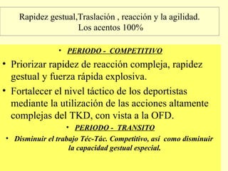 Rapidez gestual,Traslación , reacción y la agilidad.
Los acentos 100%
• PERIODO - COMPETITIVO

• Priorizar rapidez de reacción compleja, rapidez
gestual y fuerza rápida explosiva.
• Fortalecer el nivel táctico de los deportistas
mediante la utilización de las acciones altamente
complejas del TKD, con vista a la OFD.
• PERIODO - TRANSITO
• Disminuir el trabajo Téc-Tác. Competitivo, así como disminuir
la capacidad gestual especial.

 