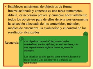 • Establecer un sistema de objetivos de forma
interrelacionada y concreta es una tarea sumamente
difícil, es necesario prever y enunciar adecuadamente
todos los objetivos para de ellos derivar posteriormente
la selección adecuada de los contenidos, métodos,
medios de enseñanza, la evaluación y el control de los
resultados alcanzados.
Recuerde:
.

Los objetivos con más éxito, para el mejor
rendimiento son los difíciles, los más realistas y los
que explícitamente definen lo que se pretende
alcanzar.
Los objetivos de tipo general ( por ejemplo, hacerlo lo
mejor posible), no contribuyen a la mejora del
rendimiento

 