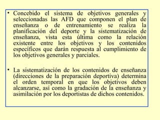 • Concebido el sistema de objetivos generales y
seleccionadas las AFD que componen el plan de
enseñanza o de entrenamiento se realiza la
planificación del deporte y la sistematización de
enseñanza, vista esta última como la relación
existente entre los objetivos y los contenidos
específicos que darán respuesta al cumplimiento de
los objetivos generales y parciales.
• La sistematización de los contenidos de enseñanza
(direcciones de la preparación deportiva) determina
el orden temporal en que los objetivos deben
alcanzarse, así como la gradación de la enseñanza y
asimilación por los deportistas de dichos contenidos.

 