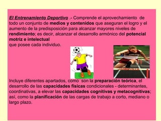 El Entrenamiento Deportivo .- Comprende el aprovechamiento de
todo un conjunto de medios y contenidos que aseguran el logro y el
aumento de la predisposición para alcanzar mayores niveles de
rendimiento; es decir, alcanzar el desarrollo armónico del potencial
motriz e intelectual
que posee cada individuo.

Incluye diferentes apartados, como son la preparación teórica, el
desarrollo de las capacidades físicas condicionales - determinantes,
coordinativas, a elevar las capacidades cognitivas y metacognitivas;
así, como la planificación de las cargas de trabajo a corto, mediano o
largo plazo.

 