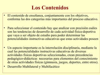 Los Contenidos
• El contenido de enseñanza, conjuntamente con los objetivos,
conforma las dos categorías más importantes del proceso educativo.
• Para seleccionar el contenido hay que analizar con precisión cuáles
son las tendencias de desarrollo de cada actividad física-deportiva
que vaya a ser objeto de estudio para poder determinar las
potencialidades instructivas educativas que estas actividades poseen
• Un aspecto importante es la interrelación disciplinaria, mediante la
cual las potencialidades instructivas educativas de diversas
actividades físicas deportivas seleccionadas, crean precedencias
pedagógico-didácticas necesarias para elementos del conocimiento
de otras actividades físicas (gimnasia, juegos, deportes, entre otros).
• Desarrollo Multilateral y Multifacético

 