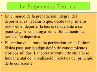 La Preparación Teórica
• En el marco de la preparación integral del
deportista, es necesario que, desde los primeros
pasos en el deporte la teoría se adelante a su
práctica y se constituya en el fundamento de
perfección deportiva.
• El camino de la más alta perfección en la Cultura
Física pasa por la adquisición de conocimientos
teóricos sólidos. La teoría se convierte en la base
fundamental de la realización práctica del principio
de lo consciente

 