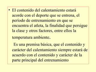 • El contenido del calentamiento estará
acorde con el deporte que se entrena, el
período de entrenamiento en que se
encuentra el atleta, la finalidad que persigue
la clase y otros factores, entre ellos la
temperatura ambiente.
Es una premisa básica, que el contenido y
carácter del calentamiento siempre estará de
acuerdo con el contenido y carácter de la
parte principal del entrenamiento

 