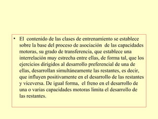 • El contenido de las clases de entrenamiento se establece
sobre la base del proceso de asociación de las capacidades
motoras, su grado de transferencia, que establece una
interrelación muy estrecha entre ellas, de forma tal, que los
ejercicios dirigidos al desarrollo preferencial de una de
ellas, desarrollan simultáneamente las restantes, es decir,
que influyen positivamente en el desarrollo de las restantes
y viceversa. De igual forma, el freno en el desarrollo de
una o varias capacidades motoras limita el desarrollo de
las restantes.

 