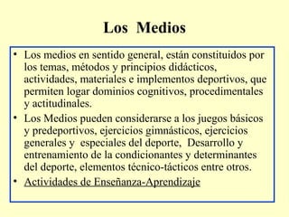 Los Medios
• Los medios en sentido general, están constituidos por
los temas, métodos y principios didácticos,
actividades, materiales e implementos deportivos, que
permiten logar dominios cognitivos, procedimentales
y actitudinales.
• Los Medios pueden considerarse a los juegos básicos
y predeportivos, ejercicios gimnásticos, ejercicios
generales y especiales del deporte, Desarrollo y
entrenamiento de la condicionantes y determinantes
del deporte, elementos técnico-tácticos entre otros.
• Actividades de Enseñanza-Aprendizaje

 