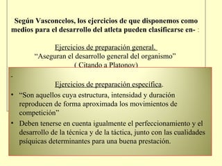 Según Vasconcelos, los ejercicios de que disponemos como
medios para el desarrollo del atleta pueden clasificarse en- :
Ejercicios de preparación general.
“Aseguran el desarrollo general del organismo”
( Citando a Platonov)
Ejercicios de preparación específica.
• “Son aquellos cuya estructura, intensidad y duración
reproducen de forma aproximada los movimientos de
competición”
• Deben tenerse en cuenta igualmente el perfeccionamiento y el
desarrollo de la técnica y de la táctica, junto con las cualidades
psíquicas determinantes para una buena prestación.

 