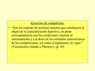 Ejercicios de competición.
• “Son un conjunto de acciones motoras que constituyen el
objeto de la especialización deportiva, en plena
correspondencia con las condiciones externas al
entrenamiento y a la dosis de los estímulos característicos
de las competiciones, así como el reglamento en vigor.”
(Vasconcelos citando a Platonov) (p. 10)

 