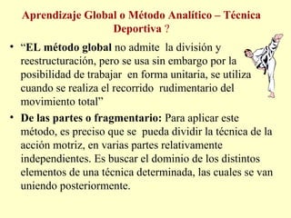 Aprendizaje Global o Método Analítico – Técnica
Deportiva ?
• “EL método global no admite la división y
reestructuración, pero se usa sin embargo por la
posibilidad de trabajar en forma unitaria, se utiliza
cuando se realiza el recorrido rudimentario del
movimiento total”
• De las partes o fragmentario: Para aplicar este
método, es preciso que se pueda dividir la técnica de la
acción motriz, en varias partes relativamente
independientes. Es buscar el dominio de los distintos
elementos de una técnica determinada, las cuales se van
uniendo posteriormente.

 