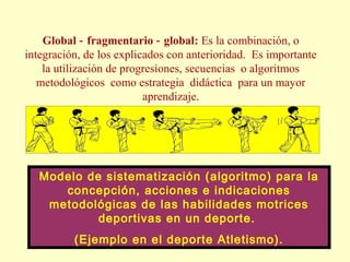 Global ‑ fragmentario ‑ global: Es la combinación, o
integración, de los explicados con anterioridad. Es importante
la utilización de progresiones, secuencias o algoritmos
metodológicos como estrategia didáctica para un mayor
aprendizaje.

Modelo de sistematización (algoritmo) para la
concepción, acciones e indicaciones
metodológicas de las habilidades motrices
deportivas en un deporte.
(Ejemplo en el deporte Atletismo).

 