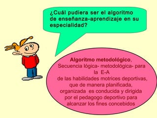¿Cuál pudiera ser el algoritmo
de enseñanza-aprendizaje en su
especialidad?

Algoritmo metodológico,
Secuencia lógica- metodológica- para
la E-A
de las habilidades motrices deportivas,
que de manera planificada,
organizada es conducida y dirigida
por el pedagogo deportivo para
alcanzar los fines concebidos

 