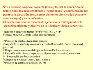  La posición corporal correcta (inicial) facilita la educación del
hábito hacia los desplazamientos “económicos” y oportunos, lo que
permite la ejecución de cualquier elemento ofensivo (de ataque y
contraataque) y en la defensiva.
El desplazamiento correctamente ejecutado permite/garantiza la
ejecución eficiente y efectiva de la técnica y táctica deportivas.
Ejecución y progresión técnica s de Pateo en TKD y KTD

Méndez, M. (2000), señala la siguiente secuencia:
Posición de combate (equilibrio corporal)
Angulo de elevación (pierna arriba y rodilla flexionada). Sobre el centro de
gravedad.
Desplazamiento rotacional del pie de base (talón hacia delante)
Extensión de la pierna e impacto con el pie (zona respectiva) al objetivo.
 Penetración profunda de cadera
Angulo de elevación. (paso 2 igual a paso 5)
Posición de combate o de listos. (p. 75)

 