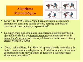 Algoritmo
Metodológico
• Kirkov, D (1975), señala “una buena posición, asegura una
preparación constante para la acción, permite comenzar el
movimiento con rapidez y explosividad”.
• La experiencia nos señala que una correcta posición permite la
ejecución dinámica de desplazamientos conjuntamente con la
ejecución de técnicas ofensivas y defensivas en forma efectiva y
eficaz. Méndez .J (2005)
•

Como señala Riera, J. (1994), “el aprendizaje de la técnica y la
táctica conllevarán la adaptación y el establecimiento de nuevas
coordinaciones de movimientos en relación a las específicas
situaciones deportivas”.

 