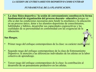 LA SESION DE ENTRENAMIENTO DEPORTIVO COMO ENTIDAD
FUNDAMENTAL DE LA PLANIFICACION.

•

La clase físico-deportiva / la sesión de entrenamiento constituyen la forma
fundamental de organización del proceso docente ‑ educativo porque en
ella se dan las condiciones necesarias para fundir la enseñanza y la educación
en un proceso único, dotar a los alumnos-deportistas de conocimientos,
habilidades y hábitos, desarrollar sus capacidades cognoscitivas y las
cualidades de su personalidad en conformidad con las exigencias de la
educación.

Sus Rasgos.
•

Primer rasgo del enfoque contemporáneo de la clase: su carácter multilateral.

•

Segundo rasgo del enfoque contemporáneo de la clase de Entrenamiento
Deportivo: la atención a las diferencias individuales de los atletas en la labor
colectiva de aprendizaje.

•

Tercer rasgo del enfoque contemporáneo de la clase: la contribución al
desarrollo de un pensamiento productivo en los atletas.

 