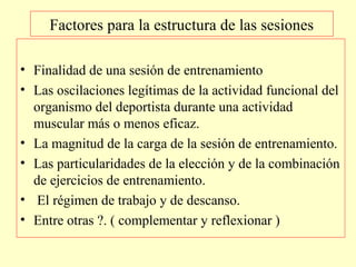 Factores para la estructura de las sesiones
• Finalidad de una sesión de entrenamiento
• Las oscilaciones legítimas de la actividad funcional del
organismo del deportista durante una actividad
muscular más o menos eficaz.
• La magnitud de la carga de la sesión de entrenamiento.
• Las particularidades de la elección y de la combinación
de ejercicios de entrenamiento.
• El régimen de trabajo y de descanso.
• Entre otras ?. ( complementar y reflexionar )

 
