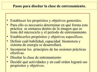 Pasos para diseñar la clase de entrenamiento.

• Establecer los propósitos y objetivos generales.
• Para ello es necesario determinar en qué forma esta
práctica se enmarca dentro de la imagen que se
tiene del microciclo y el período de entrenamiento.
• Establecerlos propósitos y objetivos específicos.
• Definir cuál habilidad, capacidad biomotora y
sistema de energía se desarrollará.
• Incorporar los principios de las sesiones prácticas
efectivas.
• Diseñar la clase de entrenamiento
• Decidir qué actividades y en cuál orden logrará sus
propósitos y objetivos.

 