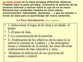 La Parte Inicial de la clase persigue diferentes objetivos:
Preparar para la parte principal, concentrar la atención de los
alumnos.Informar y motivar sobre lo que se va ha hacer.
Rememorizar contenidos tratados en otras clases
(conocimientos, habilidades, destrezas…..) que se enlazan o
sirven de base para el aprendizaje del nuevo contenido.

La Parte Introductoria. 10 a 15 minutos

• 1.-Seleccionar el lugar de la clase y el saludo al
grupo.
• 2.-El pase de lista.
• 3.-La concentración de la atención.
• 4.- Explicación de los objetivos de la clase (si se
utiliza la variante de 4 partes ) y las principales
tareas y contenido de la misma, así como diversas
explicaciones de tipo educativa y otras.
• Mediante la utilización de los ejercicios de
organización y control

 