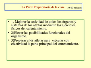 La Parte Preparatoria de la clase. 10-60 minutos

• 1.-Mejorar la actividad de todos los órganos y
sistemas de los atletas mediante los ejercicios
físicos del calentamiento.
• 2)Elevar las posibilidades funcionales del
organismo.
• 3)Preparar a los atletas para ejecutar con
efectividad la parte principal del entrenamiento.

 
