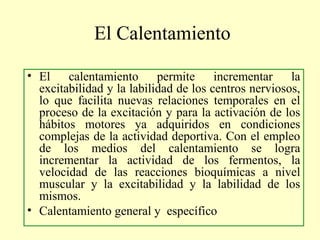 El Calentamiento
• El calentamiento permite incrementar la
excitabilidad y la labilidad de los centros nerviosos,
lo que facilita nuevas relaciones temporales en el
proceso de la excitación y para la activación de los
hábitos motores ya adquiridos en condiciones
complejas de la actividad deportiva. Con el empleo
de los medios del calentamiento se logra
incrementar la actividad de los fermentos, la
velocidad de las reacciones bioquímicas a nivel
muscular y la excitabilidad y la labilidad de los
mismos.
• Calentamiento general y específico

 