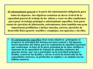 El calentamiento general es la parte del calentamiento obligatoria para
todos los deportes. Sus objetivos consisten en elevar el nivel de la
capacidad general de trabajo de los atletas y crear en ellos condiciones
para pasar al trabajo principal o calentamiento específico. Esta parte
consta de ejercicios de lubricación, estiramientos, tiene también una gran
importancia profiláctica e incluye marcha, carrera, ejercicios de
desarrollo físico general sencillos y complejos, con aparatos y sin ellos.
• El calentamiento específico tiene como objetivos principales el
preparar la actividad del sistema nervioso central y del aparato
neuro-muscular del atleta, para la realización de aquellos ejercicios
que conforman la base de la parte principal de la clase, facilita el
aumento de la capacidad de trabajo de aquellos eslabones del
aparato motor, que van a participar en la actividad principal y
facilita .reactivar las huellas y elevar el nivel de desarrollo de las
capacidades motoras, en particular la rapidez y su unidad con los
hábitos motores

 