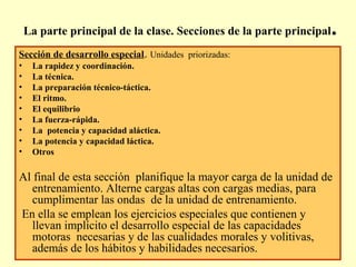 La parte principal de la clase. Secciones de la parte principal

.

Sección de desarrollo especial. Unidades priorizadas:
•
•
•
•
•
•
•
•
•

La rapidez y coordinación.
La técnica.
La preparación técnico-táctica.
El ritmo.
El equilibrio
La fuerza-rápida.
La potencia y capacidad aláctica.
La potencia y capacidad láctica.
Otros

Al final de esta sección planifique la mayor carga de la unidad de
entrenamiento. Alterne cargas altas con cargas medias, para
cumplimentar las ondas de la unidad de entrenamiento.
En ella se emplean los ejercicios especiales que contienen y
llevan implícito el desarrollo especial de las capacidades
motoras necesarias y de las cualidades morales y volitivas,
además de los hábitos y habilidades necesarios.

 