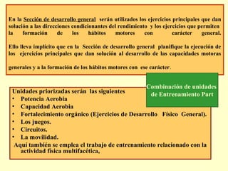 En la Sección de desarrollo general serán utilizados los ejercicios principales que dan
solución a las direcciones condicionantes del rendimiento y los ejercicios que permiten
la
formación
de
los
hábitos
motores
con
carácter
general.
Ello lleva implícito que en la Sección de desarrollo general planifique la ejecución de
los ejercicios principales que dan solución al desarrollo de las capacidades motoras
generales y a la formación de los hábitos motores con ese carácter.

Combinación de unidades
Unidades priorizadas serán las siguientes
de Entrenamiento Part
• Potencia Aerobia
• Capacidad Aerobia
• Fortalecimiento orgánico (Ejercicios de Desarrollo Físico General).
• Los juegos.
• Circuitos.
• La movilidad.
Aquí también se emplea el trabajo de entrenamiento relacionado con la
actividad física multifacética,

 
