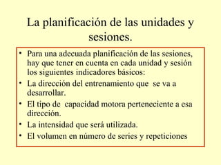 La planificación de las unidades y
sesiones.
• Para una adecuada planificación de las sesiones,
hay que tener en cuenta en cada unidad y sesión
los siguientes indicadores básicos:
• La dirección del entrenamiento que se va a
desarrollar.
• El tipo de capacidad motora perteneciente a esa
dirección.
• La intensidad que será utilizada.
• El volumen en número de series y repeticiones

 