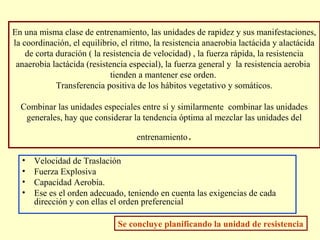 En una misma clase de entrenamiento, las unidades de rapidez y sus manifestaciones,
la coordinación, el equilibrio, el ritmo, la resistencia anaerobia lactácida y alactácida
de corta duración ( la resistencia de velocidad) , la fuerza rápida, la resistencia
anaerobia lactácida (resistencia especial), la fuerza general y la resistencia aerobia
tienden a mantener ese orden.
Transferencia positiva de los hábitos vegetativo y somáticos.
Combinar las unidades especiales entre sí y similarmente combinar las unidades
generales, hay que considerar la tendencia óptima al mezclar las unidades del
entrenamiento
•
•
•
•

.

Velocidad de Traslación
Fuerza Explosiva
Capacidad Aerobia.
Ese es el orden adecuado, teniendo en cuenta las exigencias de cada
dirección y con ellas el orden preferencial
Se concluye planificando la unidad de resistencia

 
