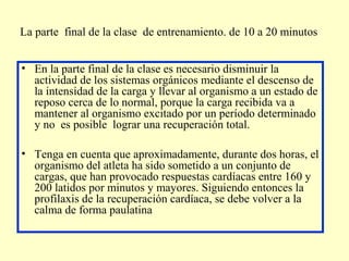 La parte final de la clase de entrenamiento. de 10 a 20 minutos
• En la parte final de la clase es necesario disminuir la
actividad de los sistemas orgánicos mediante el descenso de
la intensidad de la carga y llevar al organismo a un estado de
reposo cerca de lo normal, porque la carga recibida va a
mantener al organismo excitado por un período determinado
y no es posible lograr una recuperación total.
• Tenga en cuenta que aproximadamente, durante dos horas, el
organismo del atleta ha sido sometido a un conjunto de
cargas, que han provocado respuestas cardíacas entre 160 y
200 latidos por minutos y mayores. Siguiendo entonces la
profilaxis de la recuperación cardíaca, se debe volver a la
calma de forma paulatina

 
