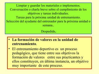 Limpiar y guardar los materiales e implementos.
Conversación o charla breve sobre el cumplimiento de los
objetivos y tareas individuales.
Tareas para la próxima unidad de entrenamiento.
Selección del ayudante del entrenador para la próxima unidad o
semana..
Despedida

.

• La formación de valores en la unidad de
entrenamiento.
• El entrenamiento deportivo es un proceso
pedagógico, que tiene entre sus objetivos la
formación de valores entre sus practicantes y
ellos constituyen, en última instancia, un objetivo
muy importante de este proceso.

 