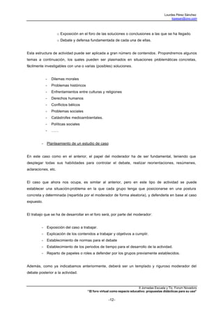 Lourdes Pérez Sánchez
                                                                                                  lopesan@ono.com




                     o Exposición en el foro de las soluciones o conclusiones a las que se ha llegado.
                     o Debate y defensa fundamentada de cada una de ellas.


Esta estructura de actividad puede ser aplicada a gran número de contenidos. Propondremos algunos
temas a continuación, los cuales pueden ser plasmados en situaciones problemáticas concretas,
fácilmente investigables con una o varias (posibles) soluciones.


             -   Dilemas morales
             -   Problemas históricos
             -   Enfrentamientos entre culturas y religiones
             -   Derechos humanos
             -   Conflictos bélicos
             -   Problemas sociales
             -   Catástrofes medioambientales.
             -   Políticas sociales
             -   ……


         -   Planteamiento de un estudio de caso


En este caso como en el anterior, el papel del moderador ha de ser fundamental, teniendo que
desplegar todas sus habilidades para controlar el debate, realizar reorientaciones, resúmenes,
aclaraciones, etc.


El caso que ahora nos ocupa, es similar al anterior, pero en este tipo de actividad se puede
establecer una situación-problema en la que cada grupo tenga que posicionarse en una postura
concreta y determinada (repartida por el moderador de forma aleatoria), y defenderla en base al caso
expuesto.


El trabajo que se ha de desarrollar en el foro será, por parte del moderador:


         -   Exposición del caso a trabajar.
         -   Explicación de los contenidos a trabajar y objetivos a cumplir.
         -   Establecimiento de normas para el debate
         -   Establecimiento de los periodos de tiempo para el desarrollo de la actividad.
         -   Reparto de papeles o roles a defender por los grupos previamente establecidos.


Además, como ya indicabamos anteriormente, deberá ser un templado y riguroso moderador del
debate posterior a la actividad.



                                                                           II Jornadas Escuela y Tic. Forum Novadors
                                        “El foro virtual como espacio educativo: propuestas didácticas para su uso”

                                                      -12-
 