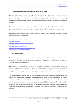Lourdes Pérez Sánchez
                                                                                                       lopesan@ono.com




      7- Ejemplos de buenas prácticas con el uso de los foros


A continuación incluimos una serie de referencias electrónicas de webs donde se están desarrollando
una serie de experiencias basadas en los foros virtuales y en los que no solo se están trabajando y
tratando diferentes temáticas, sino que se han acabado de configurar como verdaderas comunidades
virtuales.


Estos enlaces pueden ser un ejemplo y un referente valioso a aquellos profesionales de la docencia
que deseen implementar sus asignaturas o parte de ellas a través de esta poderosa herramienta.


Visitar estos espacios puede darles ideas, o sugerirles una forma de poder hacer su trabajo y ampliar
los horizontes de su labor docente.


http://cvc.cervantes.es/foros/default.htm
http://www.educar.org
http://www.huascaran.gob.pe/foros/index_foros.htm
http://news.pntic.mec.es/cgi- bin/dnewsweb
http://www.unam.mx/foros/foros.htm
http://www.sep.gob.mx/wb2/sep/sep_Buscador?q=foros
http://cecte.ilce.edu.mx/telesem/telesem.htm



      8- Conclusiones


El foro se constituye como una herramienta muy valiosa en el ámbito educativo, sobre todo para la
educación a distancia, eliminando barreras temporales y espaciales y propiciando la participación
reflexiva, colaborativa, dialógica,…


Además es una herramienta que promueve el aprendizaje colaborativo, favoreciendo la interacción
entre los participantes, que de forma activa buscan información, la comparten, la discuten, con el fin
de lograr unos objetivos y fines comunes, compartiendo experiencias, aclarando dudas, etc.


Las aplicaciones son infinitas, pues no solo podemos utilizar el foro como espacio o herramienta de
trabajo, sino que podemos y debemos complementarlo con el uso de otros instrumentos de trabajo,
buscando ampliar nuestros horizontes académicos, de comunicación, de relación con otros
colectivos, y buscando generar en los alumnos destrezas y habilidades que, por la forma de vida y las
exigencias que se están demandando a los actuales profesionales, necesitan dominar y asimilar
como una forma de trabajo generalizada y asimilada como la forma de trabajo no ya futura, sino
presente.




                                                                                II Jornadas Escuela y Tic. Forum Novadors
                                             “El foro virtual como espacio educativo: propuestas didácticas para su uso”

                                                           -15-
 