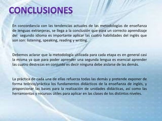 En concordancia con las tendencias actuales de las metodologías de enseñanza
de lenguas extranjeras, se llega a la conclusión que para un correcto aprendizaje
del segundo idioma es importante aplicar las cuatro habilidades del inglés que
son son: listening, speaking, reading y writing.
Debemos aclarar que la metodología utilizada para cada etapa es en general casi
la misma ya que para poder aprender una segunda lengua es esencial aprender
las cuatro destrezas en conjunto es decir ninguna debe aislarse de las demás.
La práctica de cada una de ellas refuerza todas las demás y pretende exponer de
forma teórico/práctica los fundamentos didácticos de la enseñanza de inglés, y
proporcionar las bases para la realización de unidades didácticas, así como las
herramientas y recursos útiles para aplicar en las clases de los distintos niveles.
 