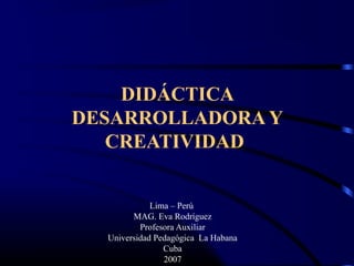 DIDÁCTICA
DESARROLLADORA Y
CREATIVIDAD
Lima – Perú
MAG. Eva Rodríguez
Profesora Auxiliar
Universidad Pedagógica La Habana
Cuba
2007
 