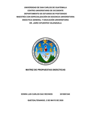 UNIVERSIDAD DE SAN CARLOS DE GUATEMALA
CENTRO UNIVERSITARIO DE OCCIDENTE
DEPARTAMENTO DE ESTUDIOS DE POSTGRADO
MAESTRÍA CON ESPECIALIZACIÓN EN DOCENCIA UNIVERSITARIA
DIDÁCTICA GENERAL Y EDUCACIÓN UNIVERSITARIA
DR. JAIRO CIFUENTES VALENZUELA
MATRIZ DE PROPUESTAS DIDÁCTICAS
EDWIN LUIS CARLOS SAC RECINOS 2019901540
QUETZALTENANGO, 2 DE MAYO DE 2020
 