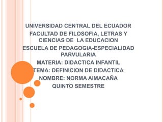 UNIVERSIDAD CENTRAL DEL ECUADOR
FACULTAD DE FILOSOFIA, LETRAS Y
CIENCIAS DE LA EDUCACION
ESCUELA DE PEDAGOGIA-ESPECIALIDAD
PARVULARIA
MATERIA: DIDACTICA INFANTIL
TEMA: DEFINICION DE DIDACTICA
NOMBRE: NORMA AIMACAÑA
QUINTO SEMESTRE
 