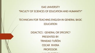 ISAE UNIVERSITY
“FACULTY OF SCIENCES OF EDUCATION AND HUMANITY”
TECHNICIAN FOR TEACHING ENGLISH IN GENERAL BASIC
EDUCATION
DIDACTICS : GENERAL OR SPECIFIC?
PRESENTED BY:
TRINIDAD TUÑÓN
OSCAR RiVERA
PROFESSOR:
 