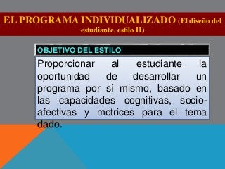 EL PROGRAMA INDIVIDUALIZADO (El diseño del 
estudiante, estilo H) 
OBJETIVO DEL ESTILO 
Proporcionar al estudiante la 
oportunidad de desarrollar un 
programa por sí mismo, basado en 
las capacidades cognitivas, socio-afectivas 
y motrices para el tema 
dado. 
 
