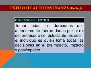 ESTILO DE AUTOENSEÑANZA (Estilo J) 
OBJETIVO DEL ESTILO 
Tomar todas las decisiones que 
anteriormente fueron dadas por el rol 
del profesor o del estudiante, es decir, 
el individuo es quién toma todas las 
decisiones en el preimpacto, impacto 
y postimpacto. 
 