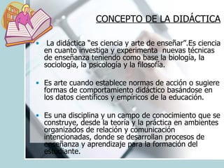 CONCEPTO DE LA DIDÁCTICA   La didáctica “es ciencia y arte de enseñar”.Es ciencia en cuanto investiga y experimenta  nuevas técnicas de enseñanza teniendo como base la biología, la sociología, la psicología y la filosofía. Es arte cuando establece normas de acción o sugiere formas de comportamiento didáctico basándose en los datos científicos y empíricos de la educación.  Es una disciplina y un campo de conocimiento que se construye, desde la teoría y la práctica en ambientes organizados de relación y comunicación intencionadas, donde se desarrollan procesos de enseñanza y aprendizaje para la formación del estudiante. 