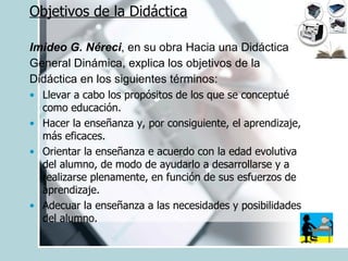 Objetivos de la Didáctica Imideo G. Néreci , en su obra Hacia una Didáctica General Dinámica, explica los objetivos de la Didáctica en los siguientes términos: Llevar a cabo los propósitos de los que se conceptué como educación. Hacer la enseñanza y, por consiguiente, el aprendizaje, más eficaces. Orientar la enseñanza e acuerdo con la edad evolutiva del alumno, de modo de ayudarlo a desarrollarse y a realizarse plenamente, en función de sus esfuerzos de aprendizaje. Adecuar la enseñanza a las necesidades y posibilidades del alumno. 