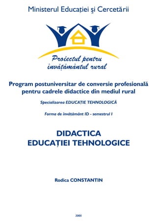 2005
DIDACTICA
EDUCAŢIEI TEHNOLOGICE
Rodica CONSTANTIN
Specializarea ŢIE TEHNOLOGICĂ
Forma de învăţământ ID emestrul I
EDUCA
- s
Program universitar de conversie profesională
pentru cadrele didactice din mediul rural
post
 