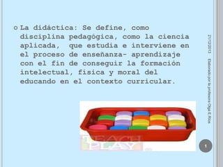 

21/12/2013

La didáctica: Se define, como
disciplina pedagógica, como la ciencia
aplicada, que estudia e interviene en
el proceso de enseñanza- aprendizaje
con el fin de conseguir la formación
intelectual, física y moral del
educando en el contexto curricular.

Elaborado por la profesora Olga E.Ríos

1

 