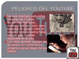  No está diseñado para niños
menores de 13 años
 No permite desnudez,
violencia gráfica u odio, pero
cada día se cargan miles de
videos y todavía podría haber
algo de este material
disponible en el sitio.
 Los niños también pueden ser
acosados por comentarios
groseros que se hagan de sus
videos.
 