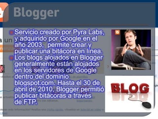  Servicio creado por Pyra Labs,
y adquirido por Google en el
año 2003, permite crear y
publicar una bitácora en línea.
 Los blogs alojados en Blogger
generalmente están alojados
en los servidores de Google
dentro del dominio
blogspot.com. Hasta el 30 de
abril de 2010, Blogger permitió
publicar bitácoras a través
de FTP.
 
