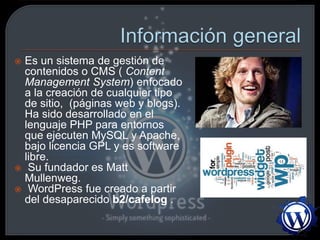  Es un sistema de gestión de
contenidos o CMS ( Content
Management System) enfocado
a la creación de cualquier tipo
de sitio, (páginas web y blogs).
Ha sido desarrollado en el
lenguaje PHP para entornos
que ejecuten MySQL y Apache,
bajo licencia GPL y es software
libre.
 Su fundador es Matt
Mullenweg.
 WordPress fue creado a partir
del desaparecido b2/cafelog .
 
