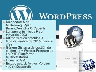  Diseñador: Matt
Mullenweg, Ryan
Boren,Donncha O Caoimh
 Lanzamiento inicial: 9 de
mayo de 2003
 Última versión estable4.4
8 de diciembre de 2015; hace 2
días
 Género Sistema de gestión de
contenido y Weblog Programado
en PHP Plataforma
Multiplataforma
 Licencia: GPL
 Estado actual: Activo, Versión
4.X en Desarrollo
 