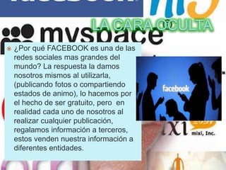  ¿Por qué FACEBOOK es una de las
redes sociales mas grandes del
mundo? La respuesta la damos
nosotros mismos al utilizarla,
(publicando fotos o compartiendo
estados de animo), lo hacemos por
el hecho de ser gratuito, pero en
realidad cada uno de nosotros al
realizar cualquier publicación,
regalamos información a terceros,
estos venden nuestra información a
diferentes entidades.
 