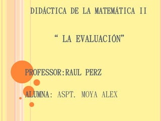 DIDÁCTICA DE LA MATEMÁTICA II 
“ LA EVALUACIÓN” 
PROFESSOR:RAUL PERZ 
ALUMNA: ASPT. MOYA ALEX 
 